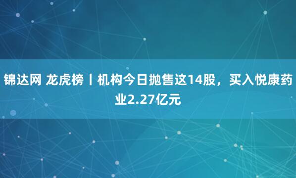 锦达网 龙虎榜丨机构今日抛售这14股，买入悦康药业2.27亿元