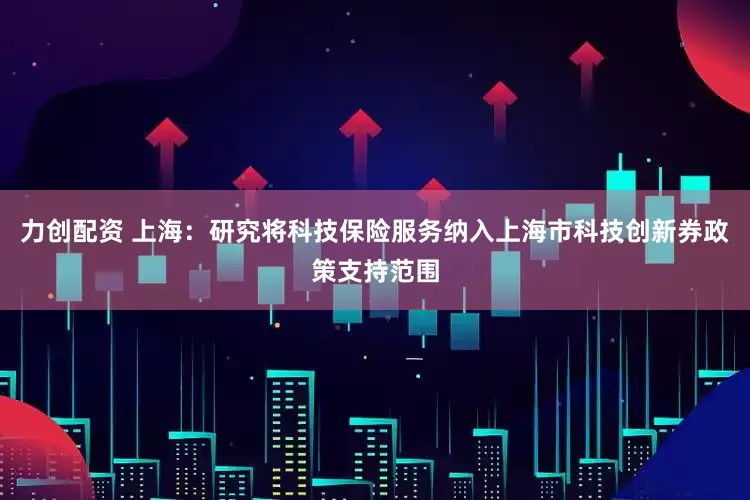 力创配资 上海：研究将科技保险服务纳入上海市科技创新券政策支持范围