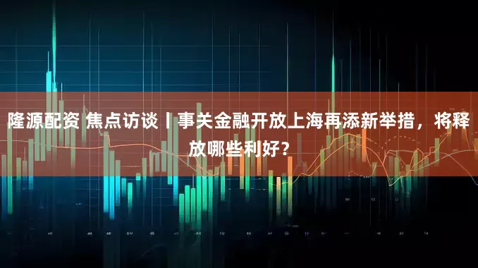 隆源配资 焦点访谈丨事关金融开放上海再添新举措，将释放哪些利好？
