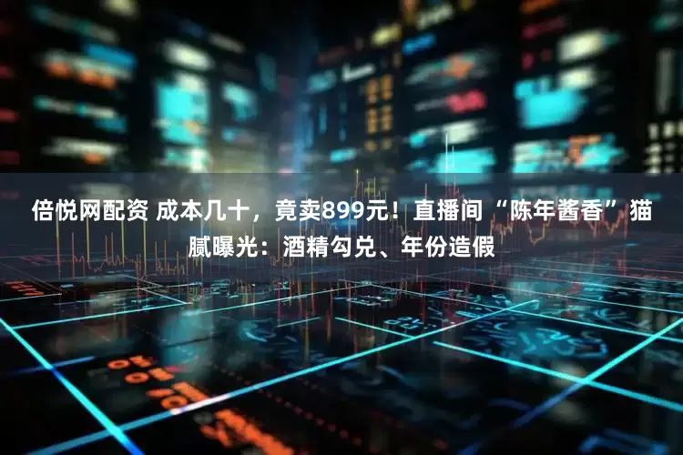 倍悦网配资 成本几十，竟卖899元！直播间 “陈年酱香” 猫腻曝光：酒精勾兑、年份造假