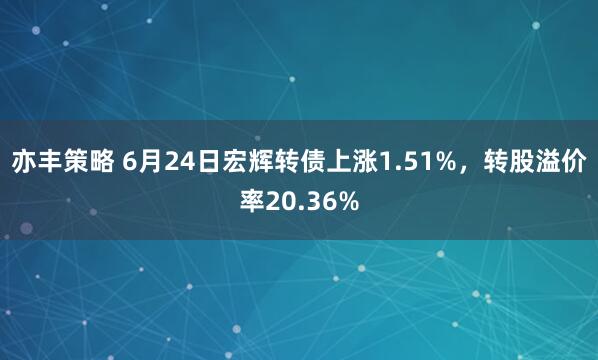 亦丰策略 6月24日宏辉转债上涨1.51%，转股溢价率20.36%