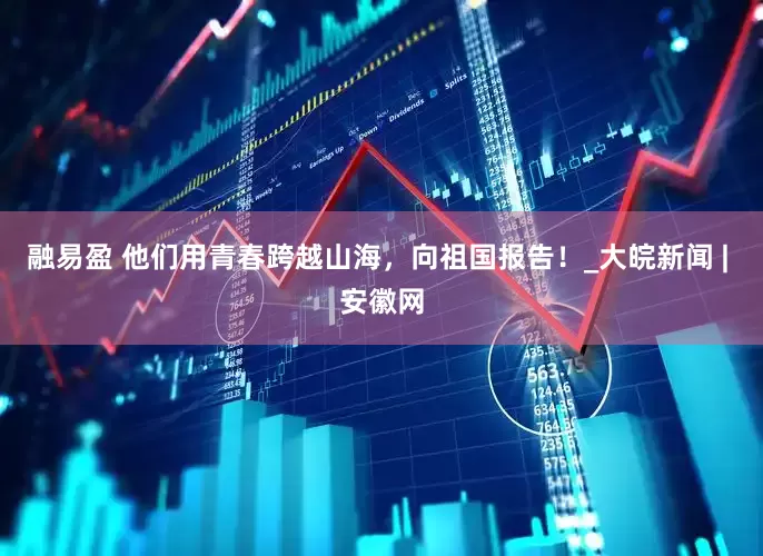 融易盈 他们用青春跨越山海，向祖国报告！_大皖新闻 | 安徽网