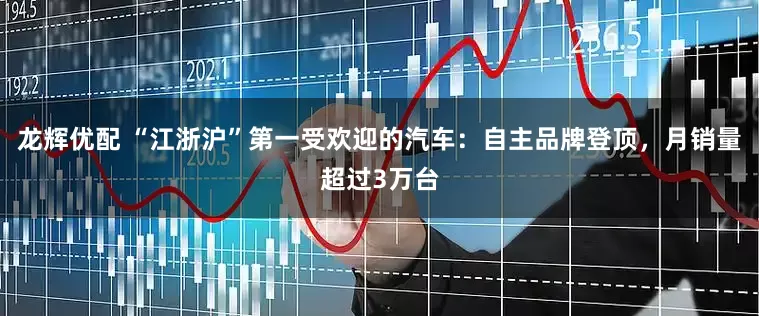 龙辉优配 “江浙沪”第一受欢迎的汽车：自主品牌登顶，月销量超过3万台