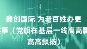 鑫创国际 为老百姓办更多实事（党旗在基层一线高高飘扬）