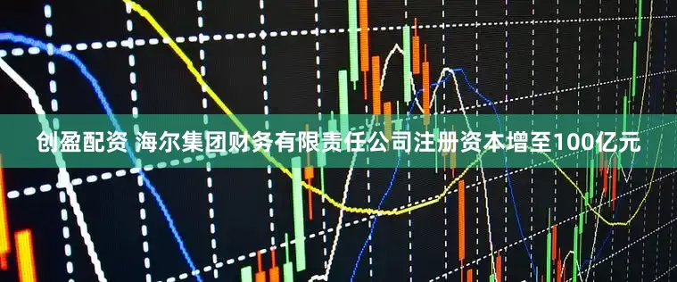 创盈配资 海尔集团财务有限责任公司注册资本增至100亿元