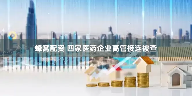 蜂窝配资 四家医药企业高管接连被查