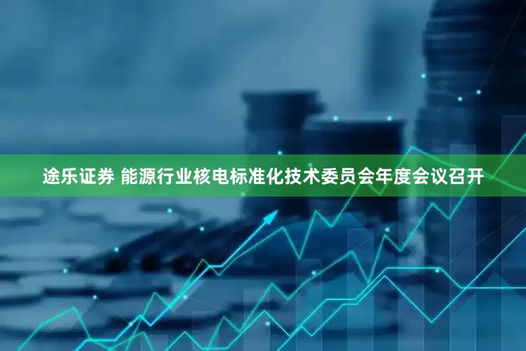 途乐证券 能源行业核电标准化技术委员会年度会议召开