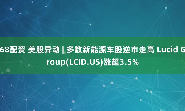 68配资 美股异动 | 多数新能源车股逆市走高 Lucid Group(LCID.US)涨超3.5%