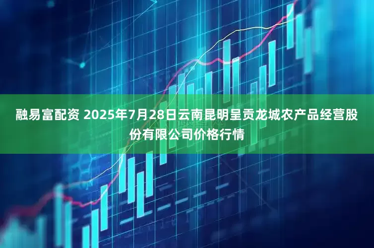 融易富配资 2025年7月28日云南昆明呈贡龙城农产品经营股份有限公司价格行情