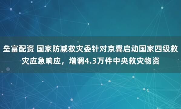 垒富配资 国家防减救灾委针对京冀启动国家四级救灾应急响应，增调4.3万件中央救灾物资
