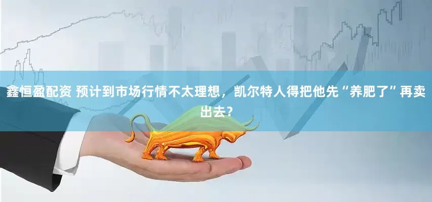 鑫恒盈配资 预计到市场行情不太理想，凯尔特人得把他先“养肥了”再卖出去？