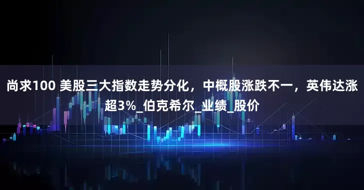 尚求100 美股三大指数走势分化，中概股涨跌不一，英伟达涨超3%_伯克希尔_业绩_股价