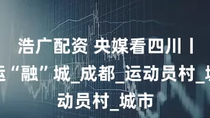 浩广配资 央媒看四川丨世运“融”城_成都_运动员村_城市