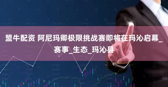 盟牛配资 阿尼玛卿极限挑战赛即将在玛沁启幕_赛事_生态_玛沁县