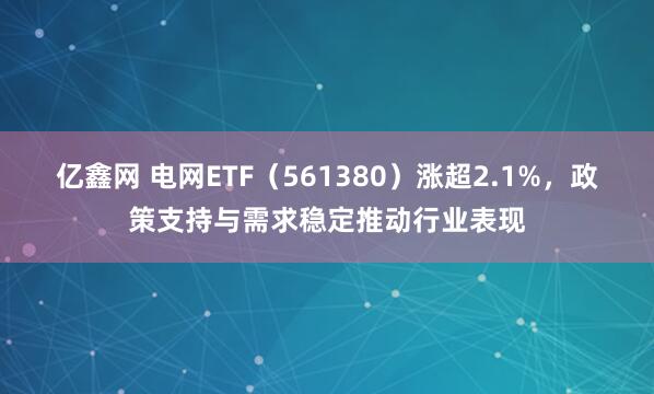 亿鑫网 电网ETF（561380）涨超2.1%，政策支持与需求稳定推动行业表现