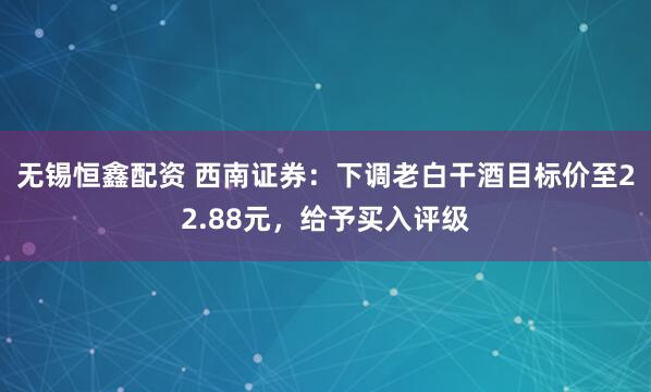无锡恒鑫配资 西南证券：下调老白干酒目标价至22.88元，给予买入评级