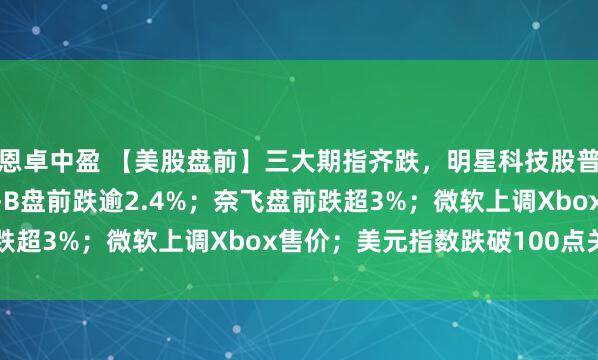恩卓中盈 【美股盘前】三大期指齐跌，明星科技股普跌；伯克希尔·哈撒韦-B盘前跌逾2.4%；奈飞盘前跌超3%；微软上调Xbox售价；美元指数跌破100点关口