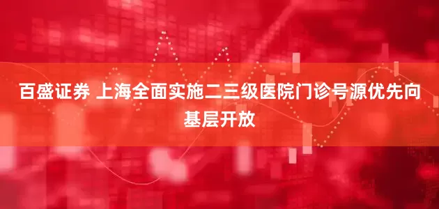 百盛证券 上海全面实施二三级医院门诊号源优先向基层开放
