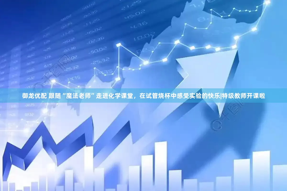 御龙优配 跟随“魔法老师”走进化学课堂，在试管烧杯中感受实验的快乐|特级教师开课啦