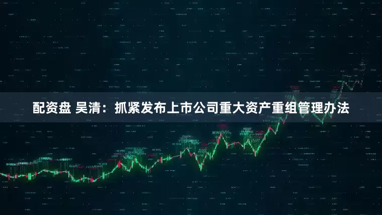 配资盘 吴清：抓紧发布上市公司重大资产重组管理办法
