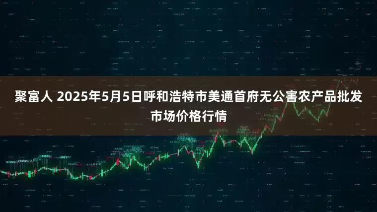 聚富人 2025年5月5日呼和浩特市美通首府无公害农产品批发市场价格行情