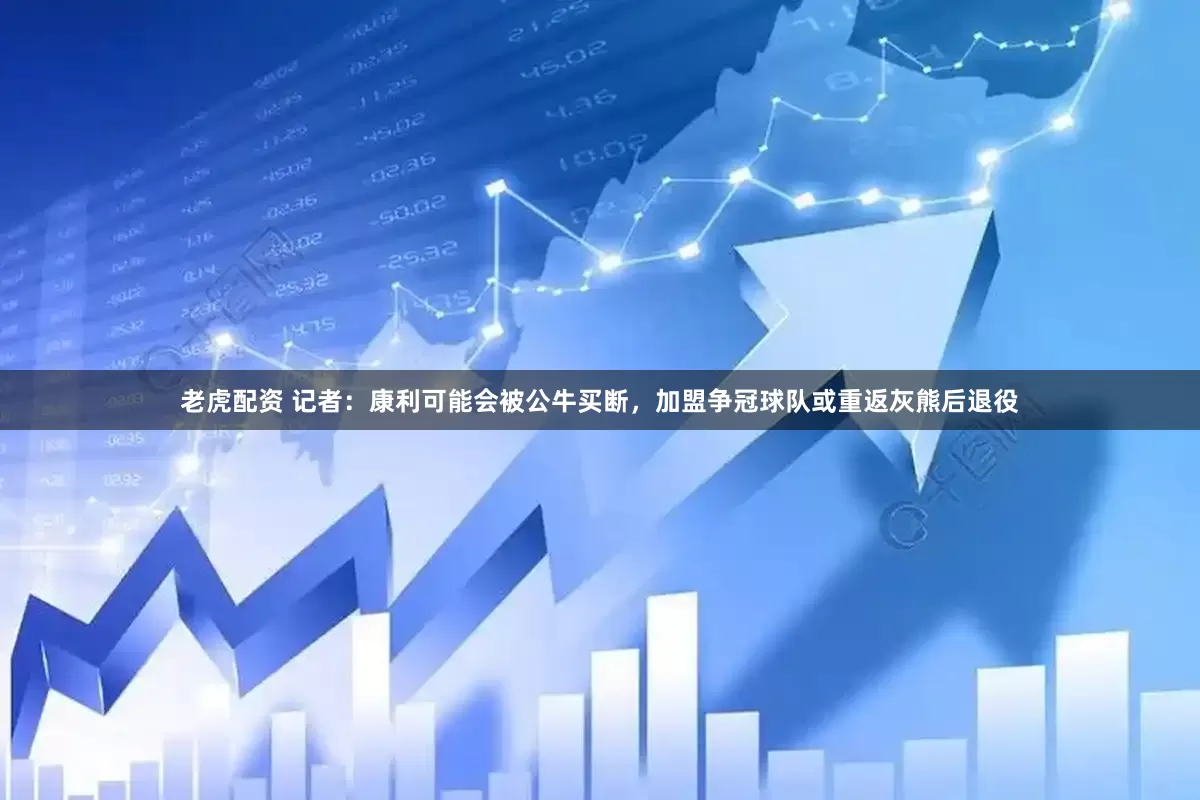 老虎配资 记者：康利可能会被公牛买断，加盟争冠球队或重返灰熊后退役