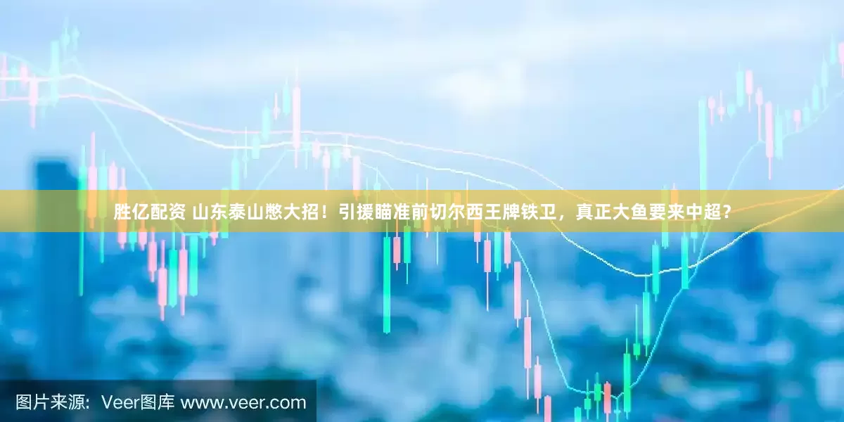 胜亿配资 山东泰山憋大招！引援瞄准前切尔西王牌铁卫，真正大鱼要来中超？