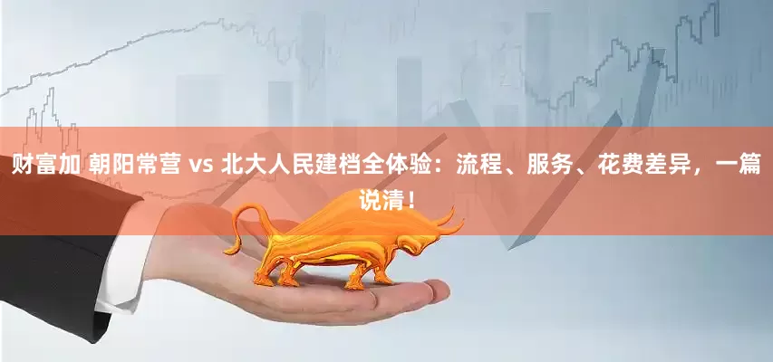 财富加 朝阳常营 vs 北大人民建档全体验：流程、服务、花费差异，一篇说清！