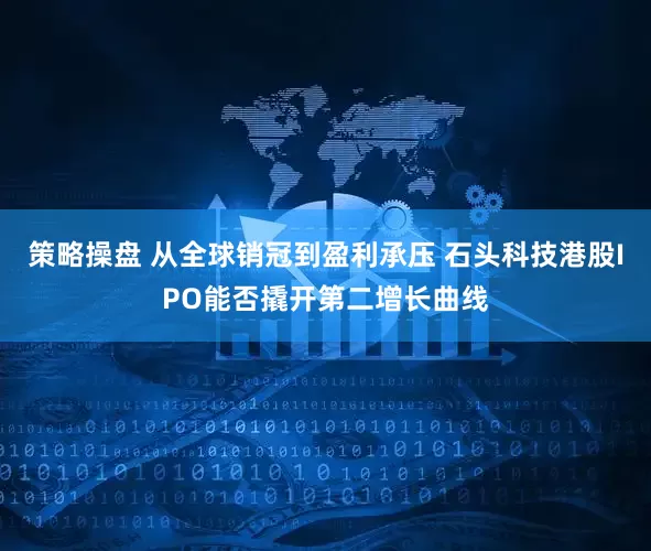策略操盘 从全球销冠到盈利承压 石头科技港股IPO能否撬开第二增长曲线