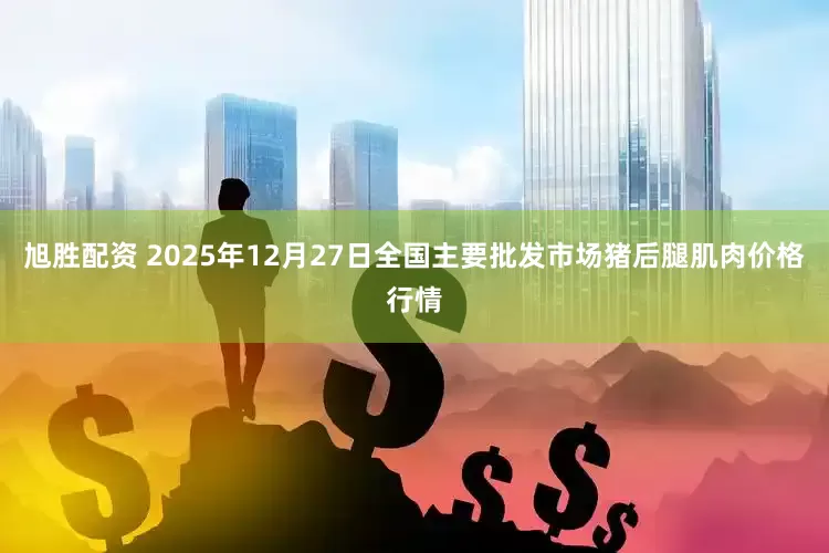 旭胜配资 2025年12月27日全国主要批发市场猪后腿肌肉价格行情