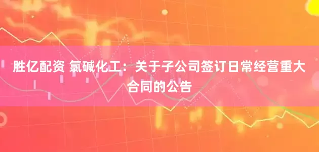 胜亿配资 氯碱化工：关于子公司签订日常经营重大合同的公告