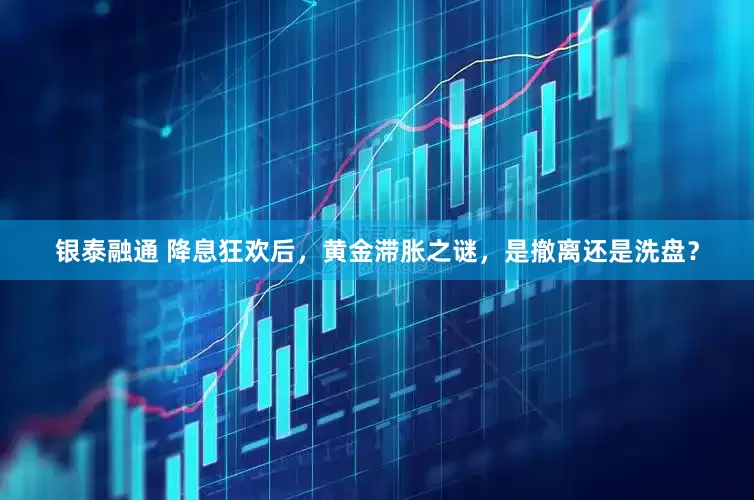 银泰融通 降息狂欢后，黄金滞胀之谜，是撤离还是洗盘？