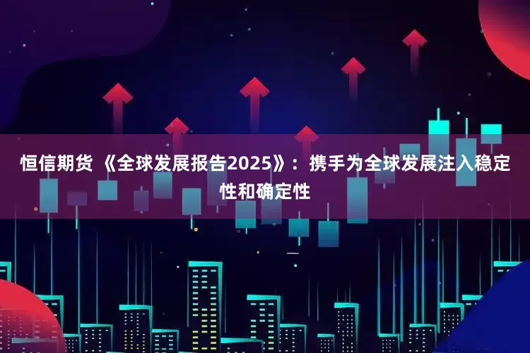 恒信期货 《全球发展报告2025》：携手为全球发展注入稳定性和确定性