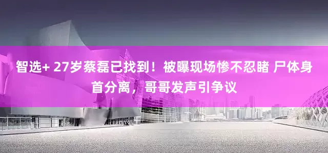 智选+ 27岁蔡磊已找到！被曝现场惨不忍睹 尸体身首分离，哥哥发声引争议