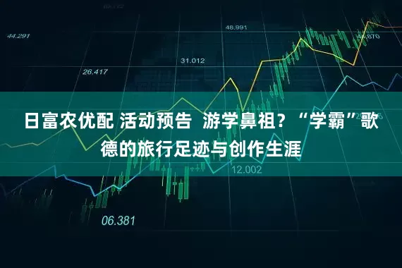 日富农优配 活动预告  游学鼻祖？“学霸”歌德的旅行足迹与创作生涯