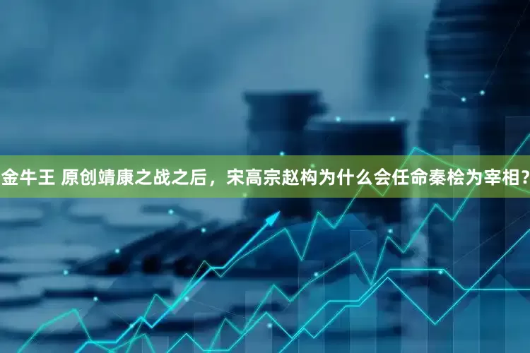金牛王 原创靖康之战之后，宋高宗赵构为什么会任命秦桧为宰相？