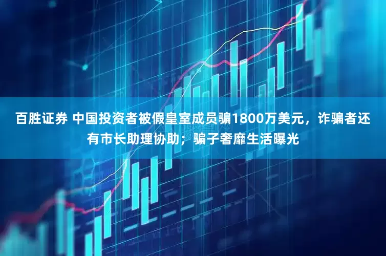 百胜证券 中国投资者被假皇室成员骗1800万美元，诈骗者还有市长助理协助；骗子奢靡生活曝光